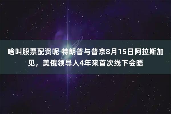 啥叫股票配资呢 特朗普与普京8月15日阿拉斯加见，美俄领导人4年来首次线下会晤