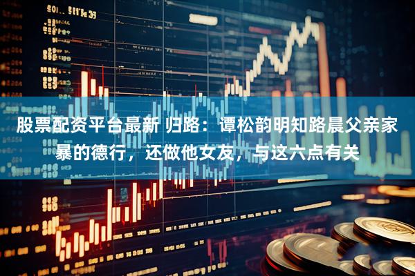 股票配资平台最新 归路：谭松韵明知路晨父亲家暴的德行，还做他女友，与这六点有关