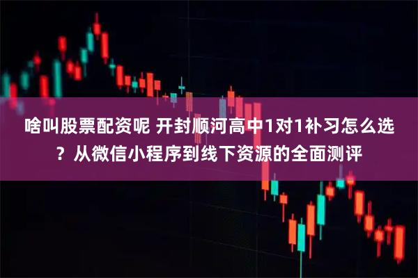 啥叫股票配资呢 开封顺河高中1对1补习怎么选？从微信小程序到线下资源的全面测评