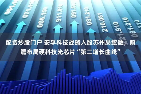 配资炒股门户 安孚科技战略入股苏州易缆微，前瞻布局硬科技光芯片“第二增长曲线”