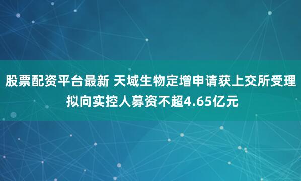 股票配资平台最新 天域生物定增申请获上交所受理 拟向实控人募资不超4.65亿元