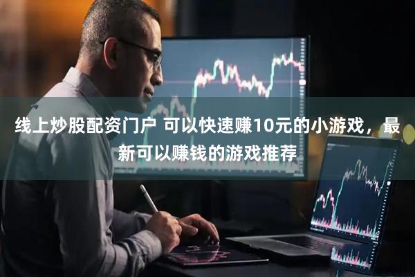 线上炒股配资门户 可以快速赚10元的小游戏，最新可以赚钱的游戏推荐