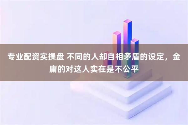 专业配资实操盘 不同的人却自相矛盾的设定，金庸的对这人实在是不公平