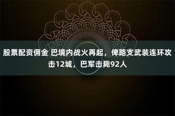 股票配资佣金 巴境内战火再起，俾路支武装连环攻击12城，巴军击毙92人