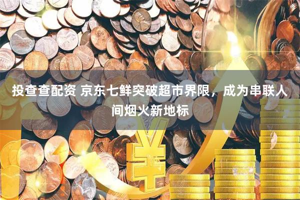 投查查配资 京东七鲜突破超市界限，成为串联人间烟火新地标