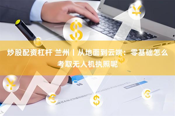 炒股配资杠杆 兰州丨从地面到云端：零基础怎么考取无人机执照呢