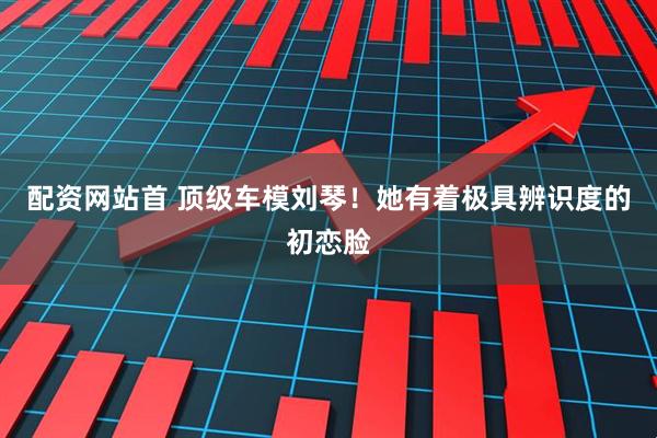 配资网站首 顶级车模刘琴！她有着极具辨识度的初恋脸
