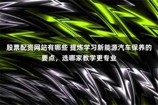 股票配资网站有哪些 提炼学习新能源汽车保养的要点，选哪家教学更专业