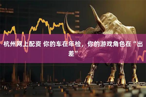 杭州网上配资 你的车在年检，你的游戏角色在“出差”