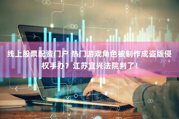 线上股票配资门户 热门游戏角色被制作成盗版侵权手办？江苏宜兴法院判了！