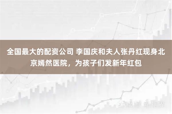 全国最大的配资公司 李国庆和夫人张丹红现身北京嫣然医院，为孩子们发新年红包