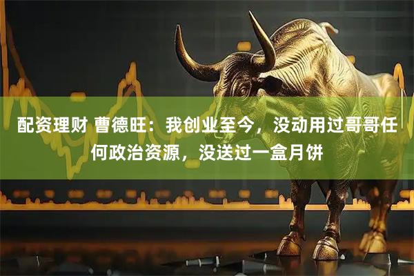 配资理财 曹德旺：我创业至今，没动用过哥哥任何政治资源，没送过一盒月饼