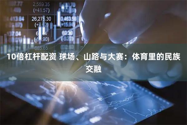 10倍杠杆配资 球场、山路与大赛：体育里的民族交融