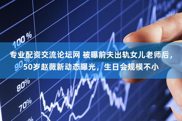 专业配资交流论坛网 被曝前夫出轨女儿老师后，50岁赵薇新动态曝光，生日会规模不小