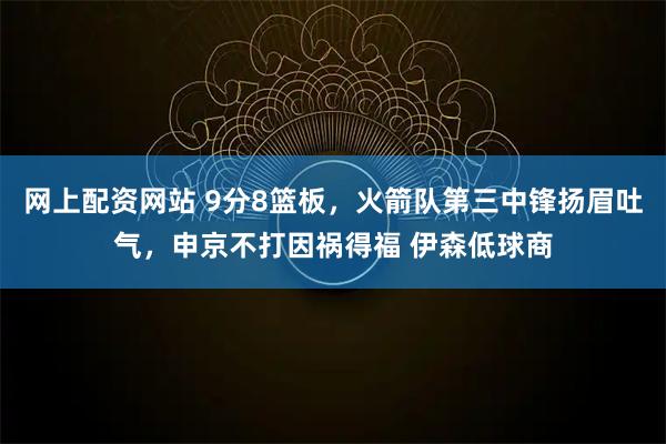 网上配资网站 9分8篮板，火箭队第三中锋扬眉吐气，申京不打因祸得福 伊森低球商