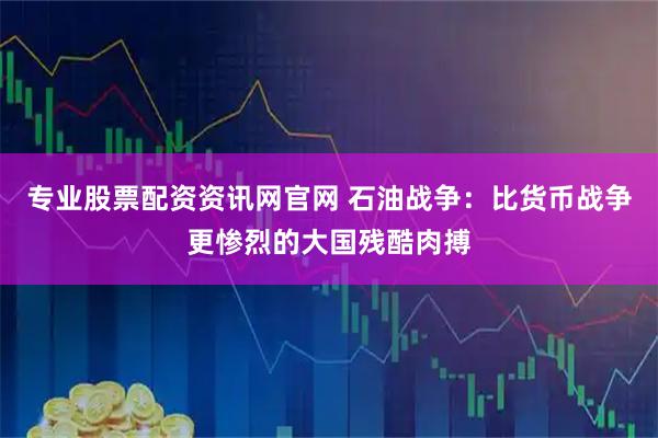 专业股票配资资讯网官网 石油战争：比货币战争更惨烈的大国残酷肉搏