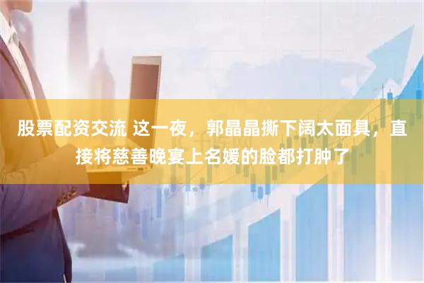 股票配资交流 这一夜，郭晶晶撕下阔太面具，直接将慈善晚宴上名媛的脸都打肿了