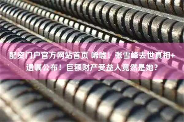 配资门户官方网站首页 唏嘘！张雪峰去世真相+遗嘱公布！巨额财产受益人竟然是她？
