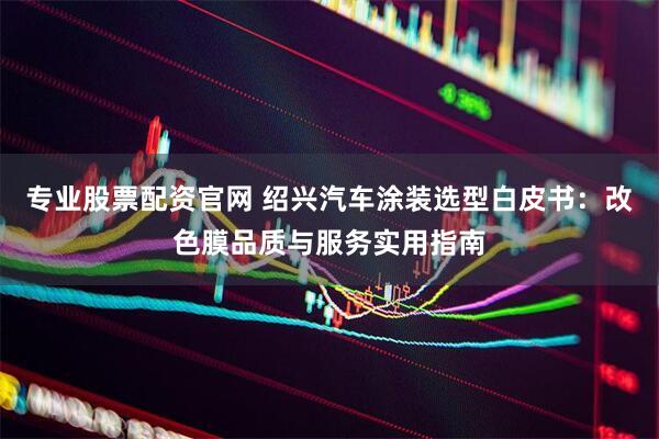 专业股票配资官网 绍兴汽车涂装选型白皮书：改色膜品质与服务实用指南